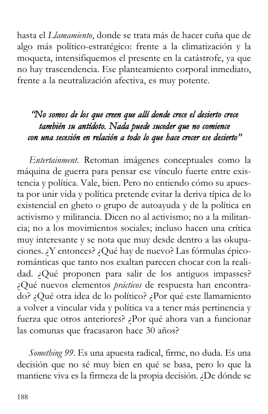 hasta | Llamamients, donde se trata més de hacer cufia que de algo mis politico-cstratégico: frente a la climatizacion y la moqueta, intensifiquemos el presente en la catstrofe, ya que n0 hay trascendencia. Esc planteamicnto corporal inmediato, frentc a la neutralizacion afectiva, es muy potente. “No somos de los que crean que alli donde orecs ol dasierto crece también su antidoto. Nada pede suceder que no comience con wna secsitn en rolacion todo lo que hace oroce ese desiorta” Entertainment. Retoman imagenes conceptuales como la miquina de guerra para pensar ese vineulo fuerte entre exis- tencia y politica. Vale, bien. Pero no entiendo como su apues ta por unir vida y politica pretende evitar la deriva tipica de lo istencial en gheto o grupo de autoayuda y de la politica en activismo y militancia. Dicen no al activismo; no a la militan- cia; no a los movimientos sociales; incluso hacen una critica muy interesante y se nota que muy desde dentro a las okupa- ciones. ;Y entonces? :Qué hay de nuevo? Las formulas épico- rominticas que tanto nos exaltan parccen chocar con la reali- dad. :Qué proponen para salir de los antiguos impasses? <Qué nuevos elementos pricticos de respuesta han encontra- do? :Qué otra idea de lo politico? :Por qué este llamamiento a volver a vincular vida y politica va a tener mis pertinencia y fuerza que otros anteriores? (Por qué ahora van a funcionar las comunas que fracasaron hace 30 afios? ex Something 99. Es una apuesta radical, firme, no duda. Es una decision que no sé muy bien en qué se basa, pero lo que la manticne viva cs la firmeza de la propia decision. :De dénde se 188